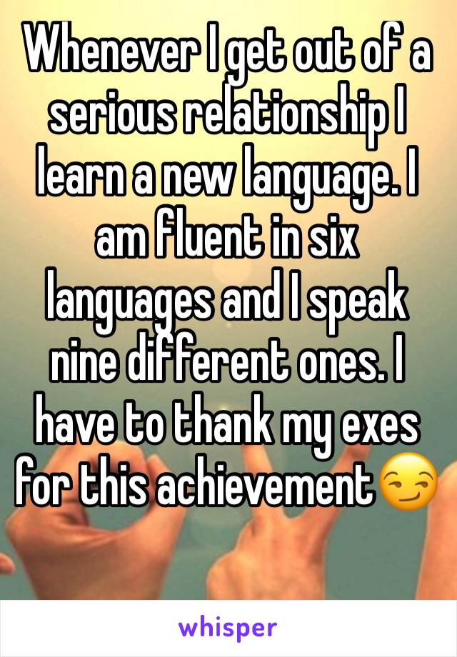 Whenever I get out of a serious relationship I learn a new language. I am fluent in six languages and I speak nine different ones. I have to thank my exes for this achievement😏