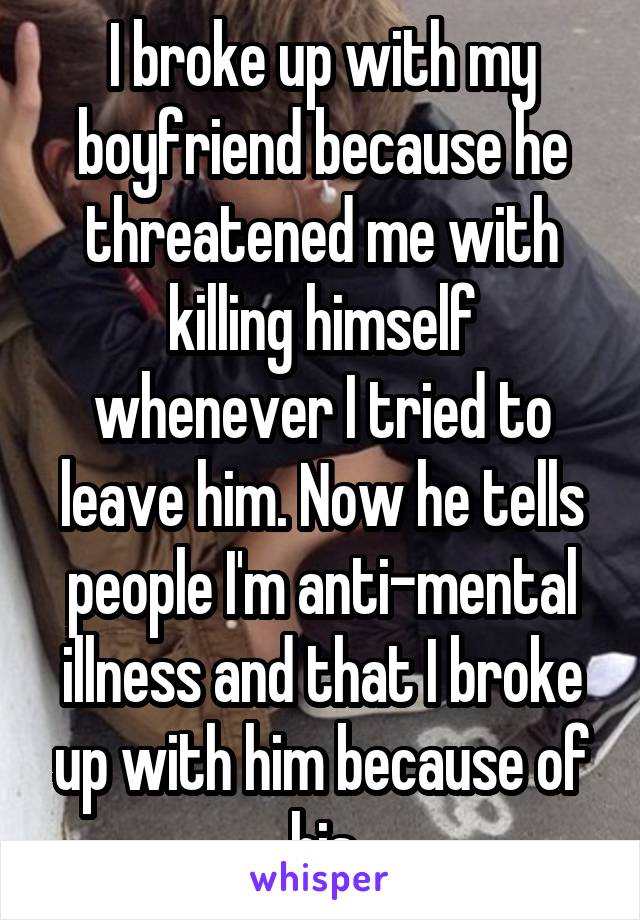 I broke up with my boyfriend because he threatened me with killing himself whenever I tried to leave him. Now he tells people I'm anti-mental illness and that I broke up with him because of his