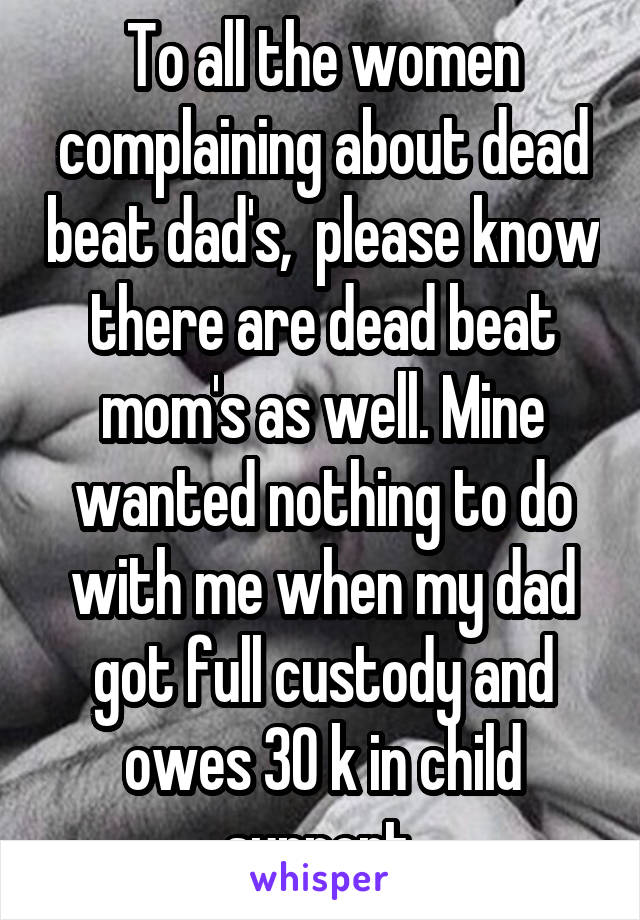 To all the women complaining about dead beat dad's,  please know there are dead beat mom's as well. Mine wanted nothing to do with me when my dad got full custody and owes 30 k in child support.
