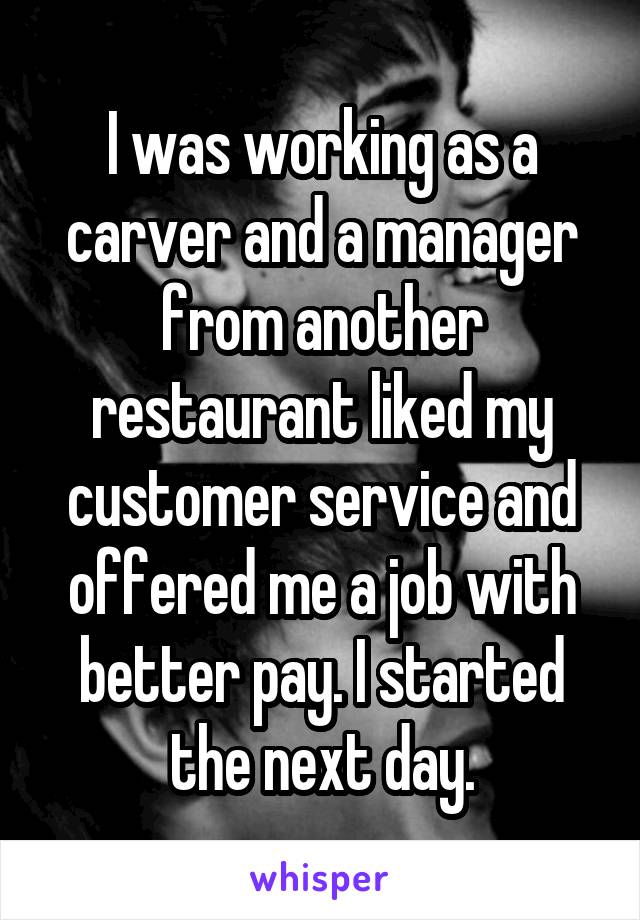 I was working as a carver and a manager from another restaurant liked my customer service and offered me a job with better pay. I started the next day.