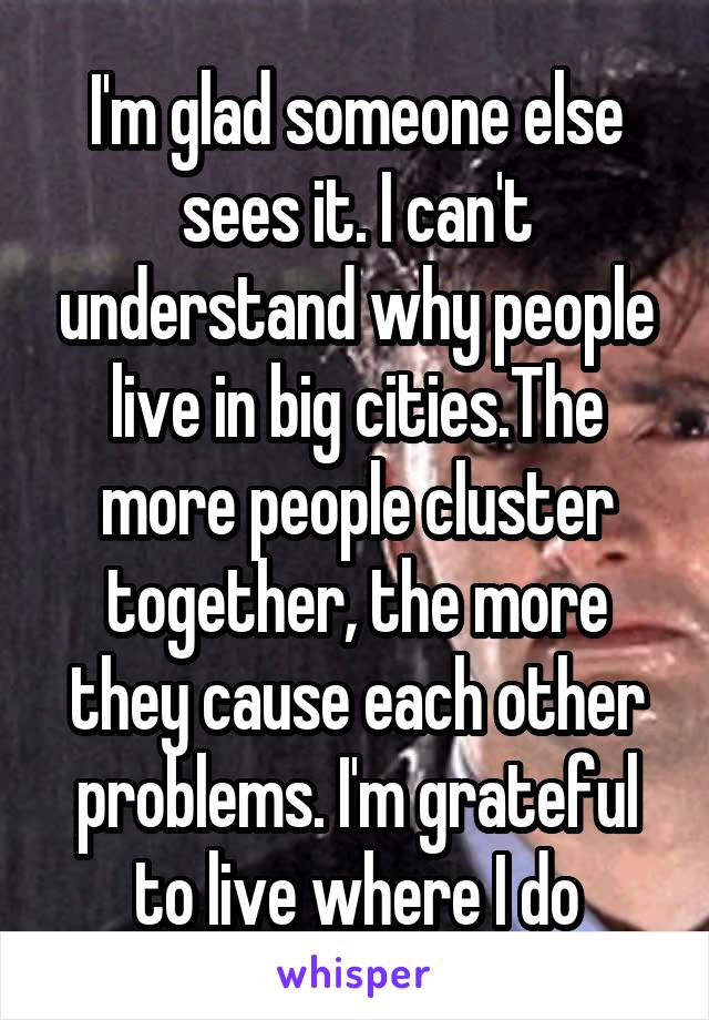 I'm glad someone else sees it. I can't understand why people live in big cities.The more people cluster together, the more they cause each other problems. I'm grateful to live where I do