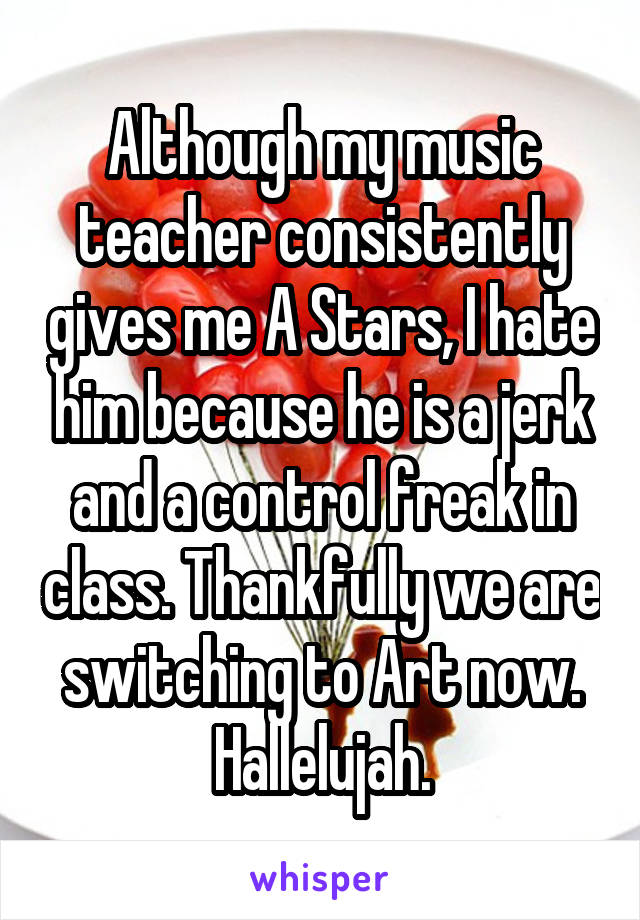 Although my music teacher consistently gives me A Stars, I hate him because he is a jerk and a control freak in class. Thankfully we are switching to Art now. Hallelujah.