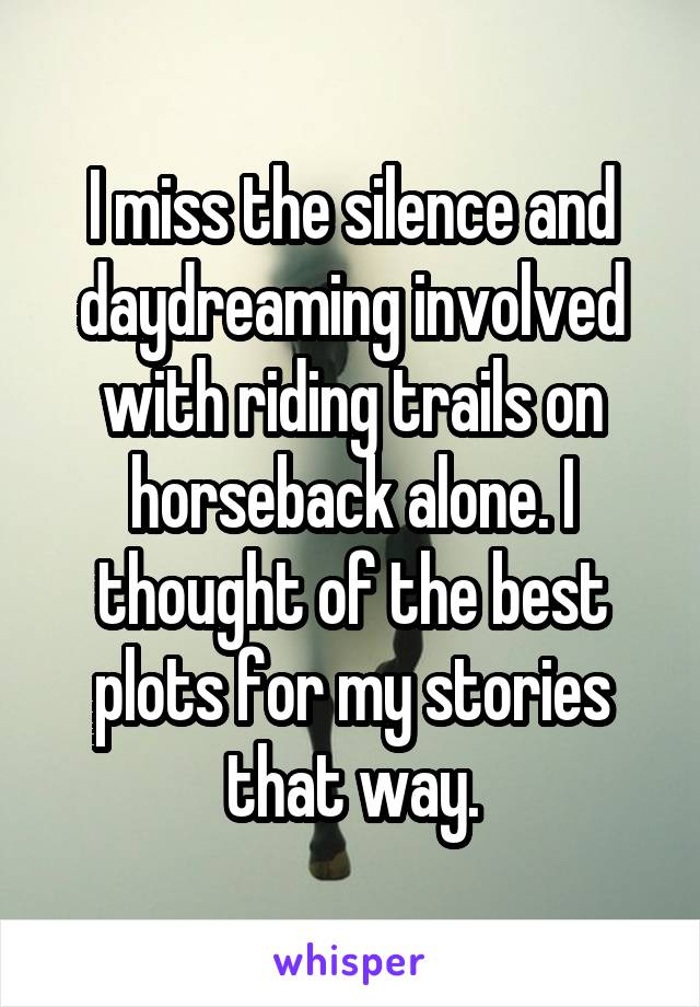 I miss the silence and daydreaming involved with riding trails on horseback alone. I thought of the best plots for my stories that way.