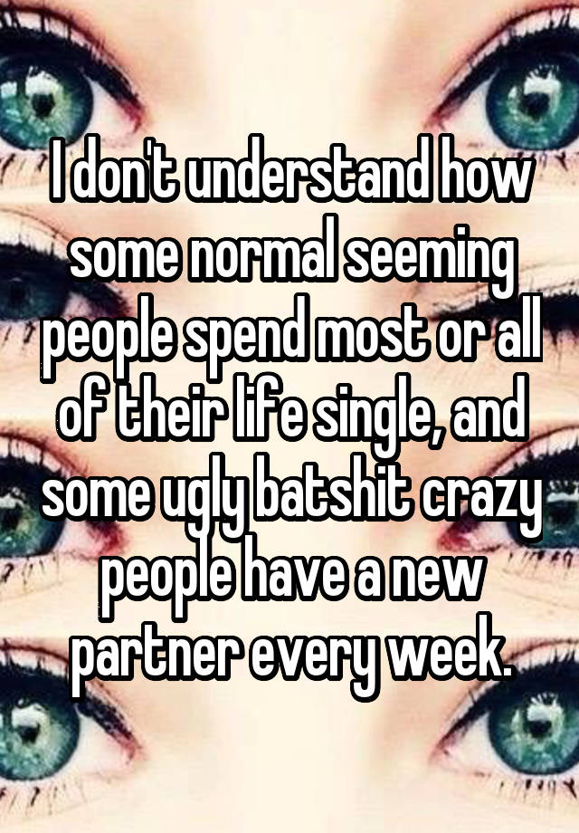 I don't understand how some normal seeming people spend most or all of their life single, and some ugly batshit crazy people have a new partner every week.