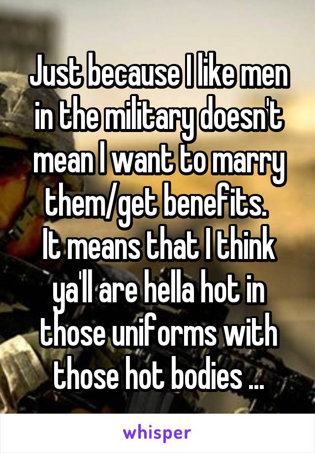 Just because I like men in the military doesn't mean I want to marry them/get benefits. 
It means that I think ya'll are hella hot in those uniforms with those hot bodies ...