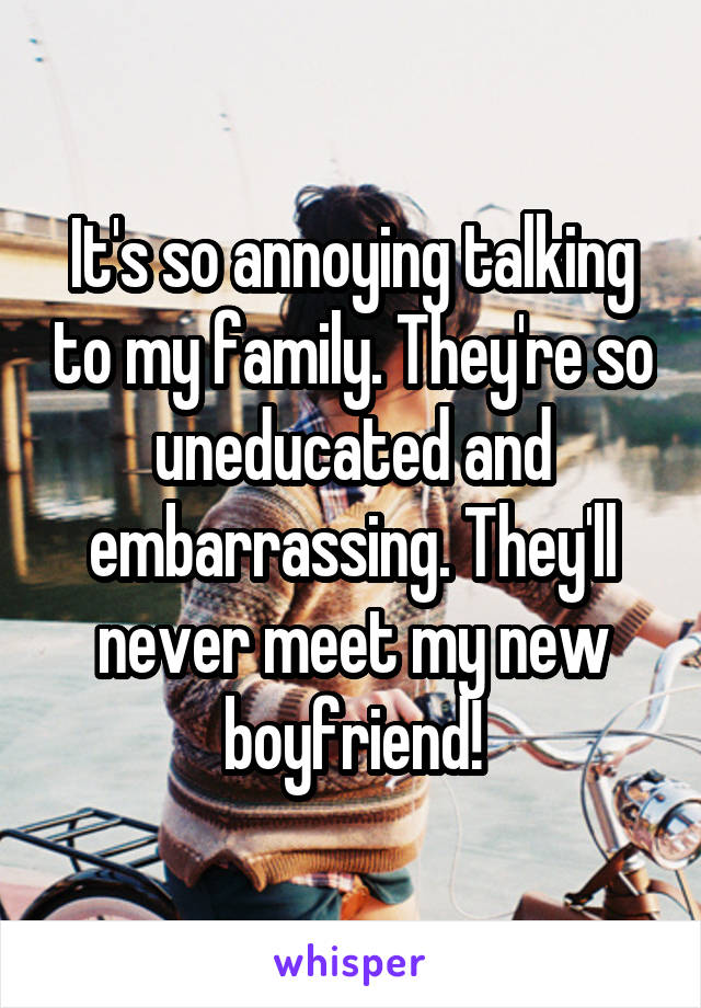 It's so annoying talking to my family. They're so uneducated and embarrassing. They'll never meet my new boyfriend!