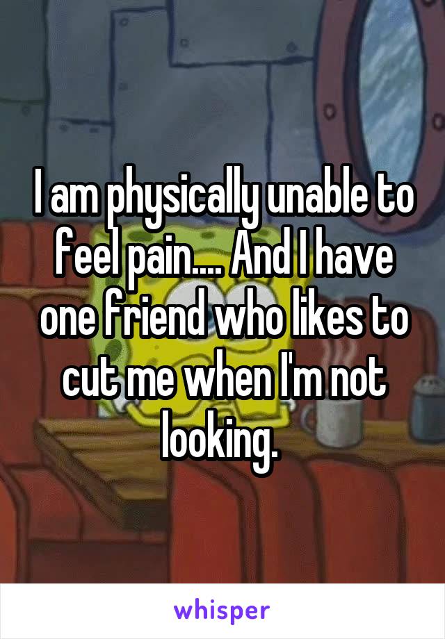 I am physically unable to feel pain.... And I have one friend who likes to cut me when I'm not looking. 