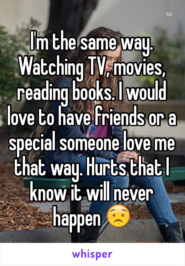 I'm the same way. Watching TV, movies, reading books. I would love to have friends or a special someone love me that way. Hurts that I know it will never happen 😟