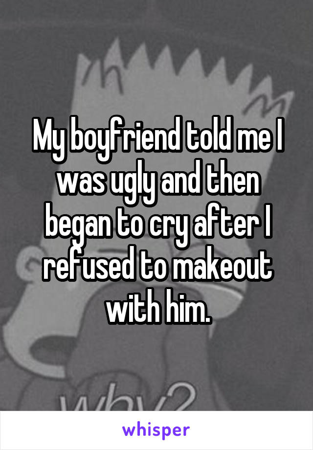 My boyfriend told me I was ugly and then began to cry after I refused to makeout with him.