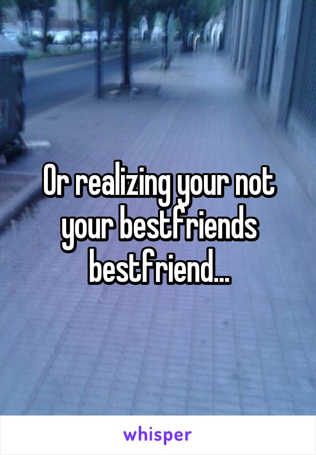 Or realizing your not your bestfriends bestfriend...