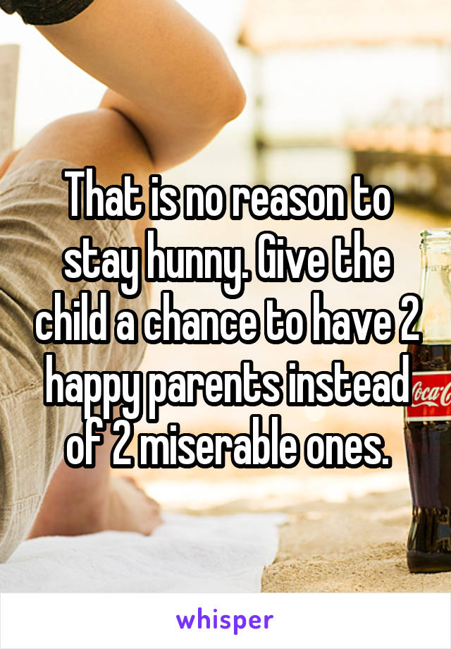 That is no reason to stay hunny. Give the child a chance to have 2 happy parents instead of 2 miserable ones.