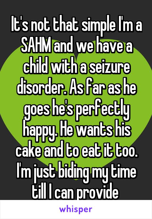 It's not that simple I'm a SAHM and we have a child with a seizure disorder. As far as he goes he's perfectly happy. He wants his cake and to eat it too. I'm just biding my time till I can provide 