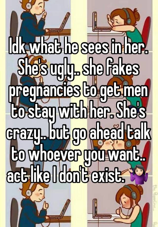 Idk what he sees in her. She's ugly.. she fakes pregnancies to get men to stay with her. She's crazy.. but go ahead talk to whoever you want.. act like I don't exist. 🤷🏻‍♀️