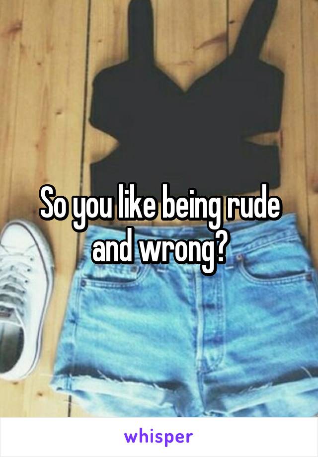 So you like being rude and wrong?