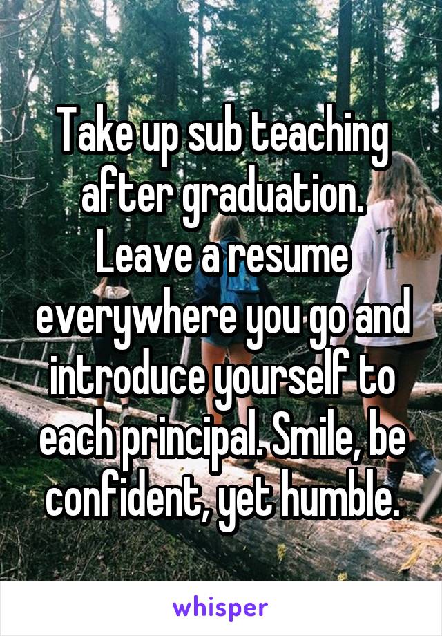 Take up sub teaching after graduation. Leave a resume everywhere you go and introduce yourself to each principal. Smile, be confident, yet humble.