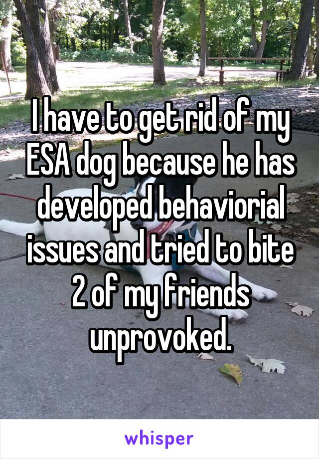 I have to get rid of my ESA dog because he has developed behaviorial issues and tried to bite 2 of my friends unprovoked.