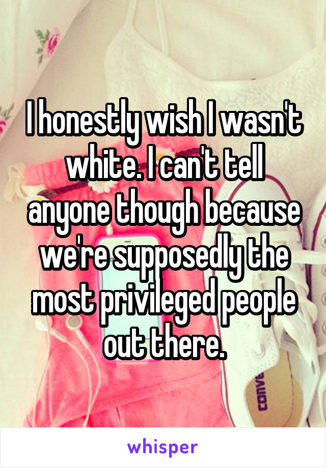 I honestly wish I wasn't white. I can't tell anyone though because we're supposedly the most privileged people out there.