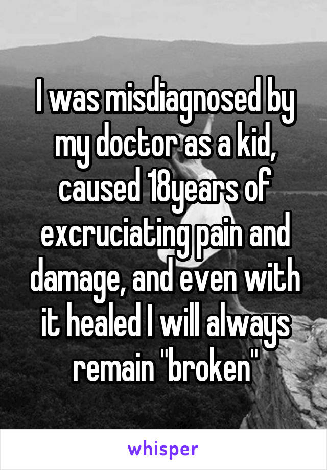 I was misdiagnosed by my doctor as a kid, caused 18years of excruciating pain and damage, and even with it healed I will always remain "broken"