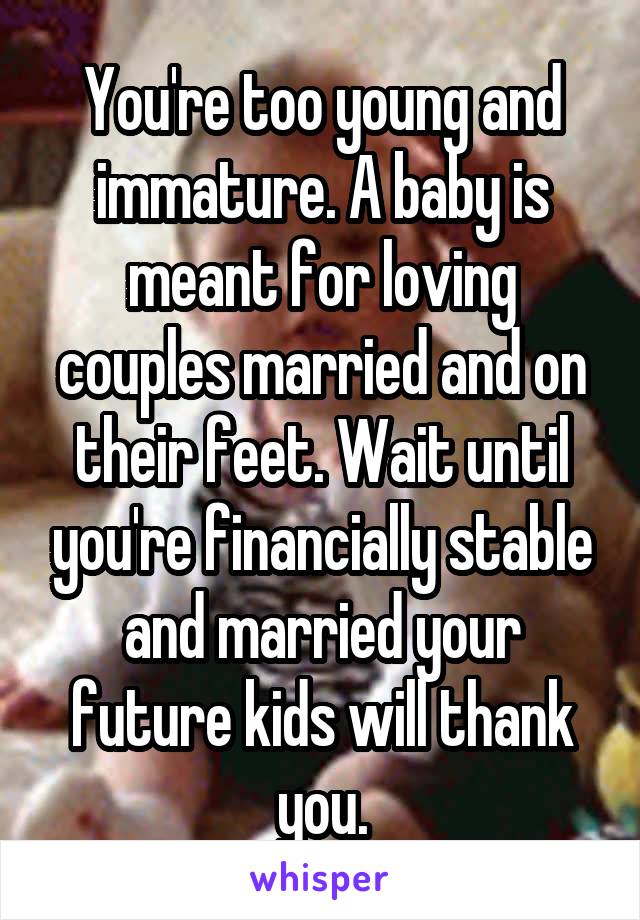 You're too young and immature. A baby is meant for loving couples married and on their feet. Wait until you're financially stable and married your future kids will thank you.