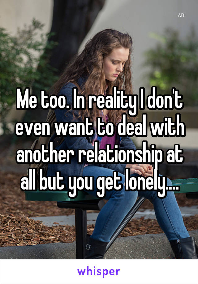 Me too. In reality I don't even want to deal with another relationship at all but you get lonely....