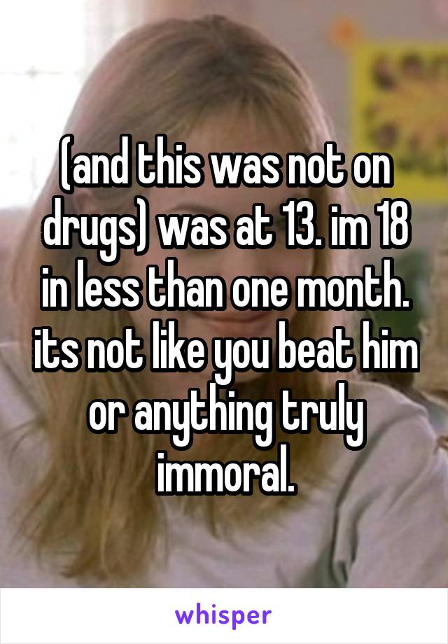 (and this was not on drugs) was at 13. im 18 in less than one month. its not like you beat him or anything truly immoral.