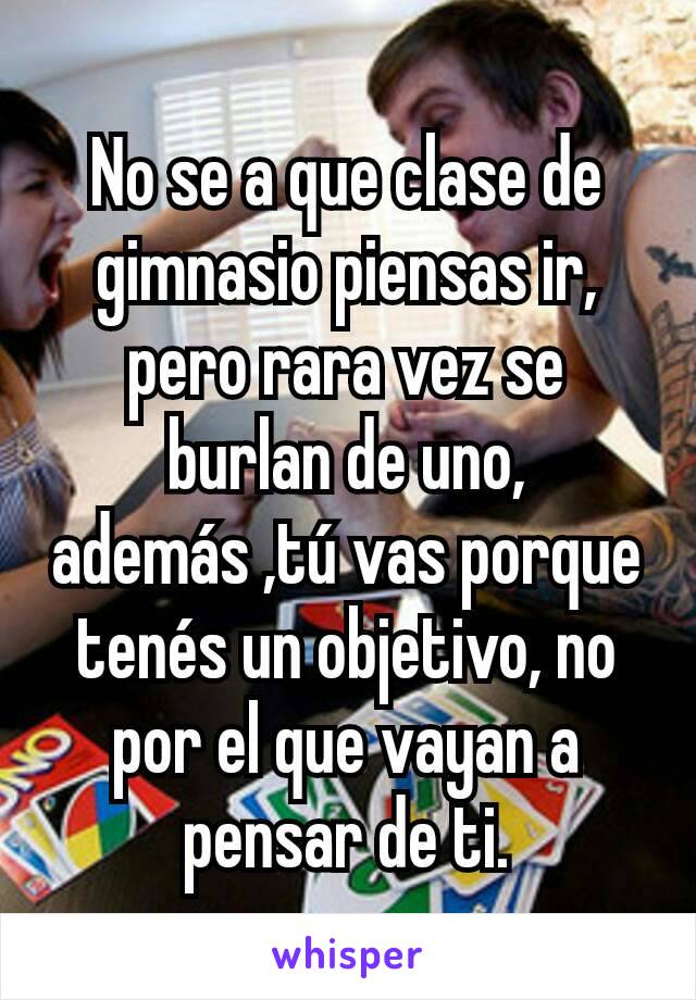 No se a que clase de gimnasio piensas ir, pero rara vez se burlan de uno, además ,tú vas porque tenés un objetivo, no por el que vayan a pensar de ti.