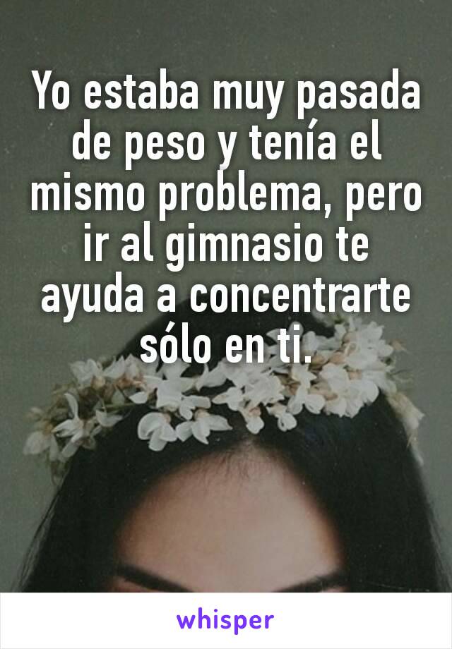 Yo estaba muy pasada de peso y tenía el mismo problema, pero ir al gimnasio te ayuda a concentrarte sólo en ti.