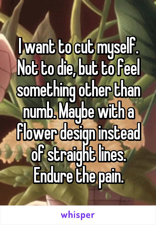 I want to cut myself. Not to die, but to feel something other than numb. Maybe with a flower design instead of straight lines. Endure the pain.