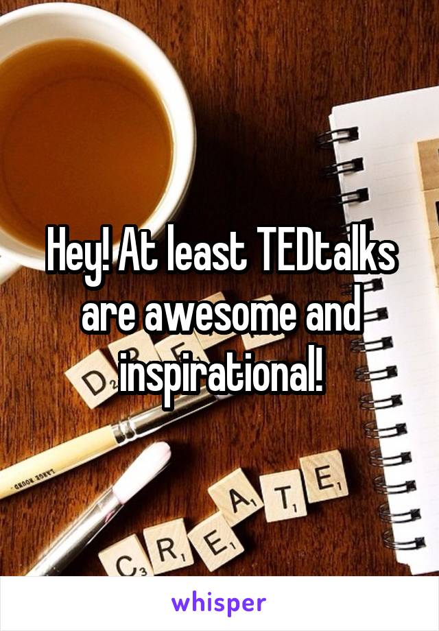 Hey! At least TEDtalks are awesome and inspirational!