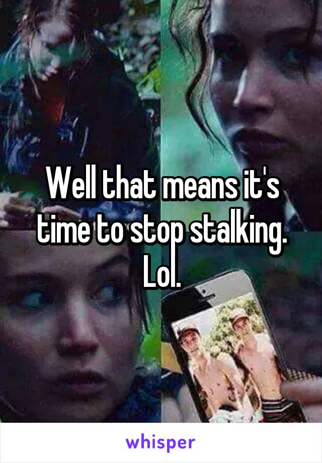 Well that means it's time to stop stalking. Lol.