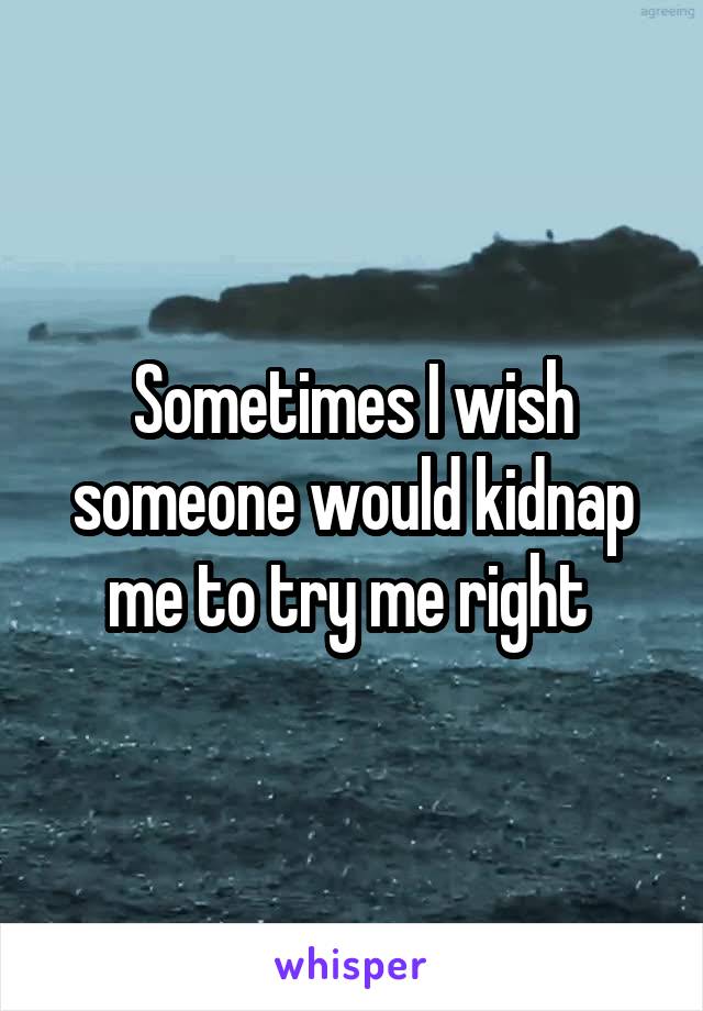 Sometimes I wish someone would kidnap me to try me right 