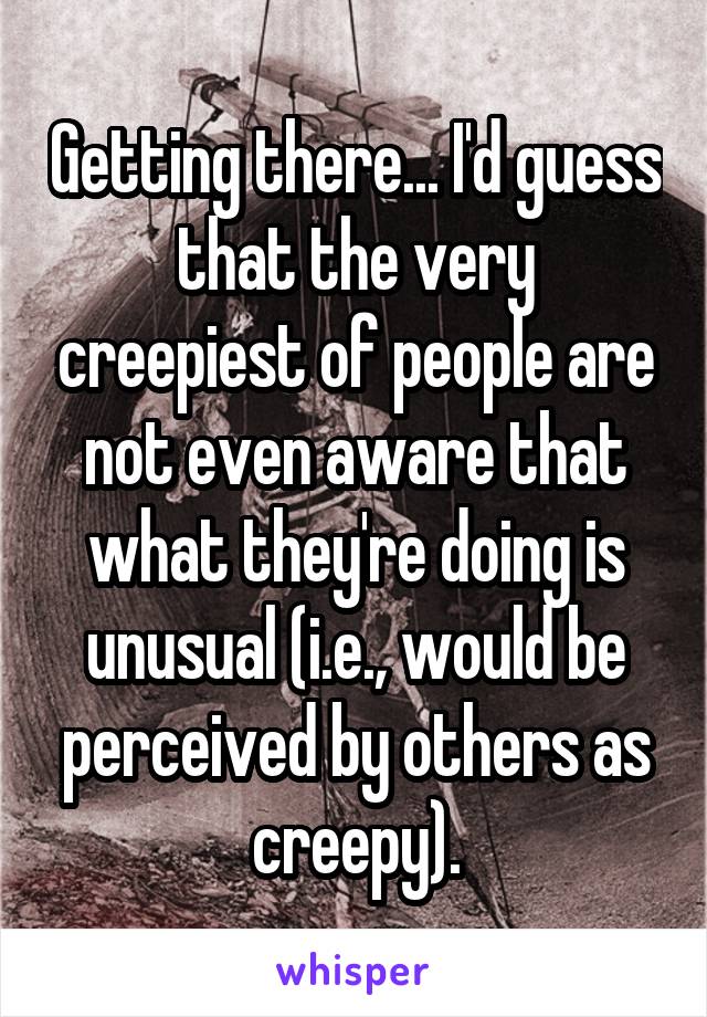 Getting there... I'd guess that the very creepiest of people are not even aware that what they're doing is unusual (i.e., would be perceived by others as creepy).