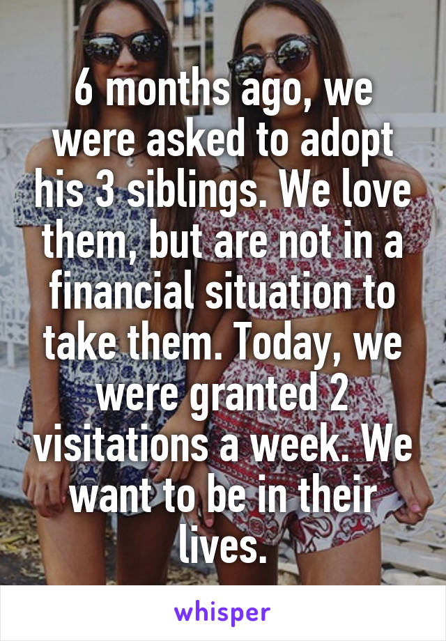 6 months ago, we were asked to adopt his 3 siblings. We love them, but are not in a financial situation to take them. Today, we were granted 2 visitations a week. We want to be in their lives.