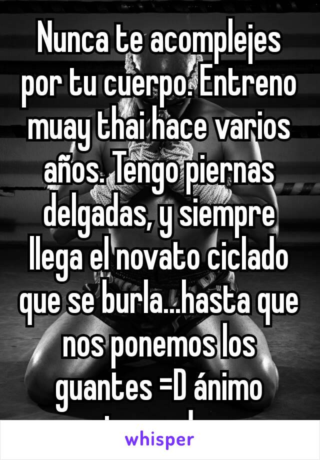 Nunca te acomplejes por tu cuerpo. Entreno muay thai hace varios años. Tengo piernas delgadas, y siempre llega el novato ciclado que se burla...hasta que nos ponemos los guantes =D ánimo entrena duro 