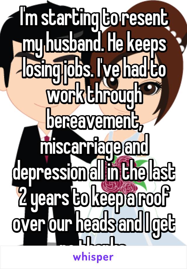 I'm starting to resent my husband. He keeps losing jobs. I've had to work through bereavement, miscarriage and depression all in the last 2 years to keep a roof over our heads and I get no thanks.