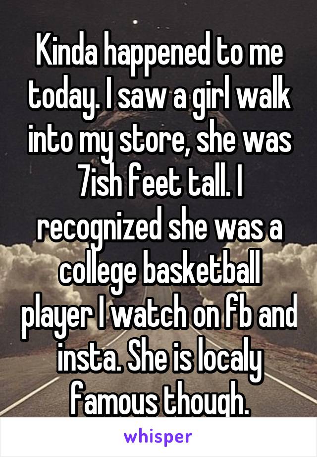 Kinda happened to me today. I saw a girl walk into my store, she was 7ish feet tall. I recognized she was a college basketball player I watch on fb and insta. She is localy famous though.