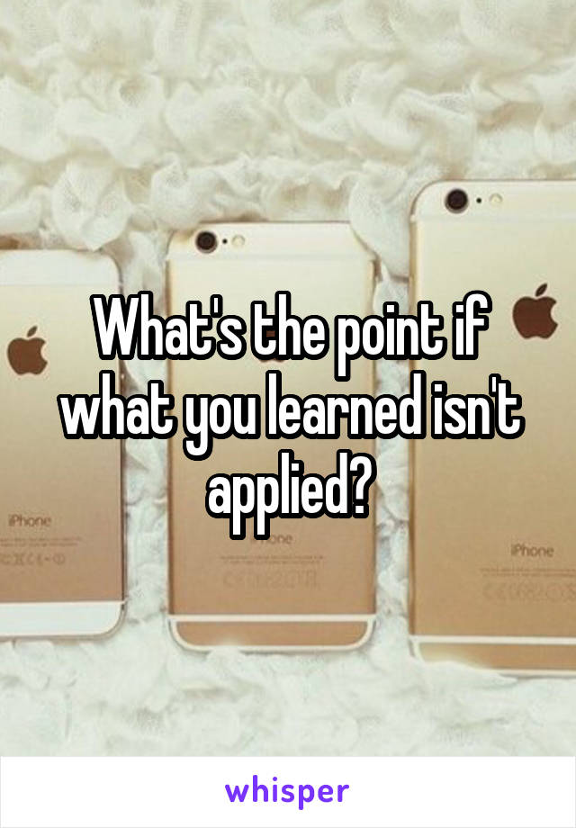 What's the point if what you learned isn't applied?