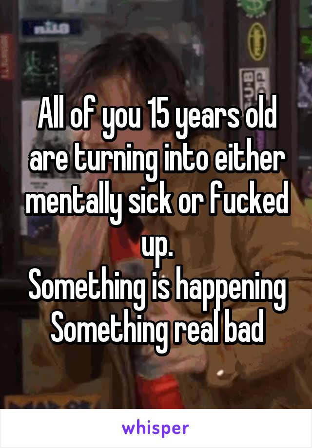 All of you 15 years old are turning into either mentally sick or fucked up.
Something is happening
Something real bad