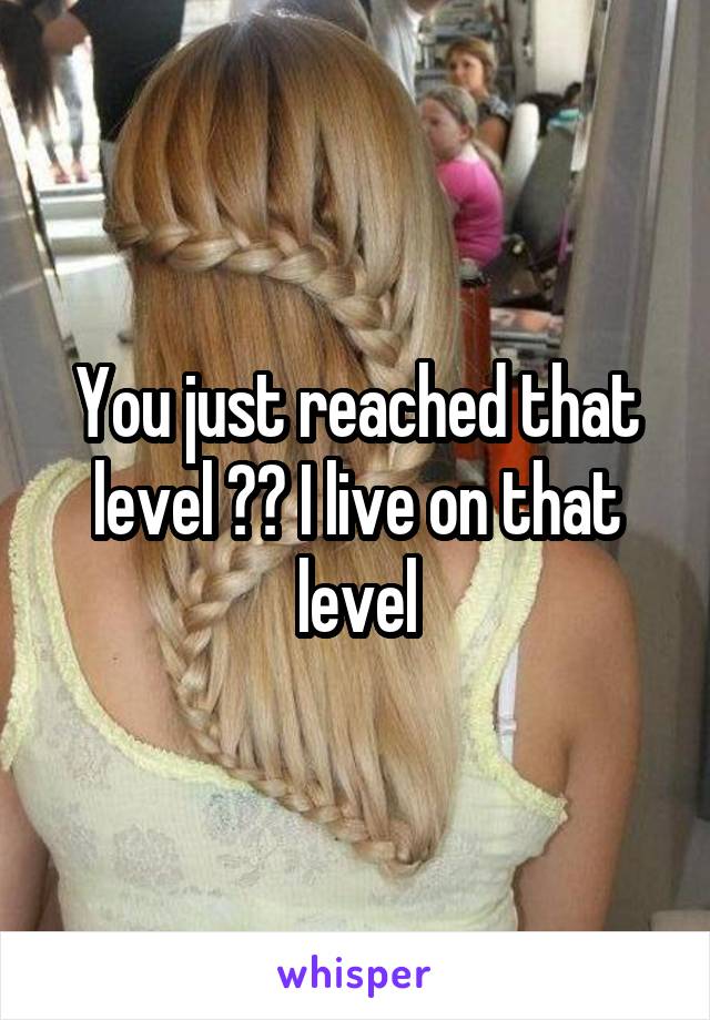 You just reached that level ?? I live on that level