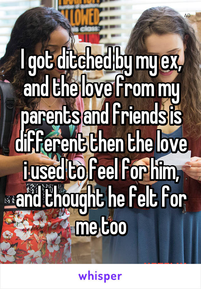 I got ditched by my ex, and the love from my parents and friends is different then the love i used to feel for him, and thought he felt for me too