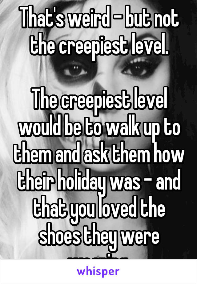 That's weird - but not the creepiest level.

The creepiest level would be to walk up to them and ask them how their holiday was - and that you loved the shoes they were wearing.