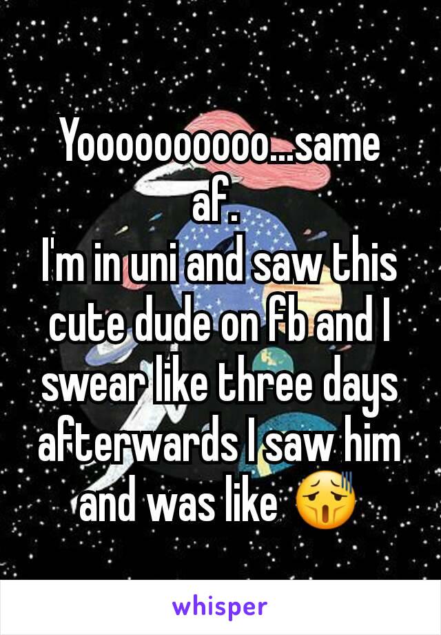 Yoooooooooo...same af. 
I'm in uni and saw this cute dude on fb and I swear like three days afterwards I saw him and was like 😫