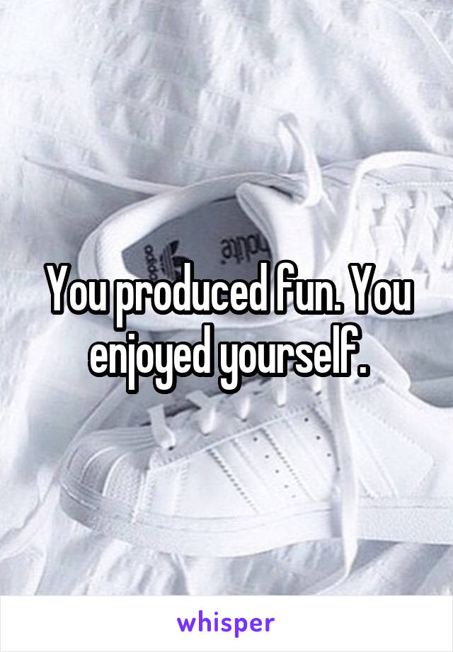 You produced fun. You enjoyed yourself.