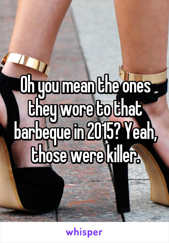 Oh you mean the ones they wore to that barbeque in 2015? Yeah, those were killer.