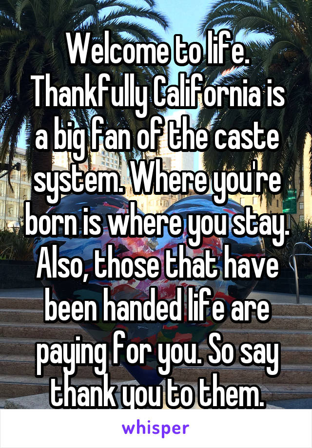 Welcome to life. Thankfully California is a big fan of the caste system. Where you're born is where you stay. Also, those that have been handed life are paying for you. So say thank you to them.