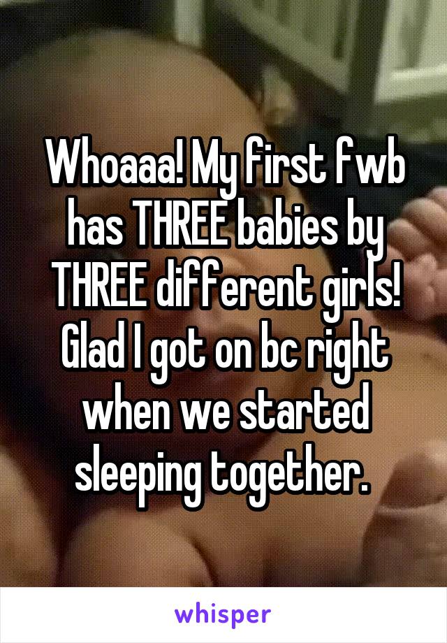 Whoaaa! My first fwb has THREE babies by THREE different girls! Glad I got on bc right when we started sleeping together. 