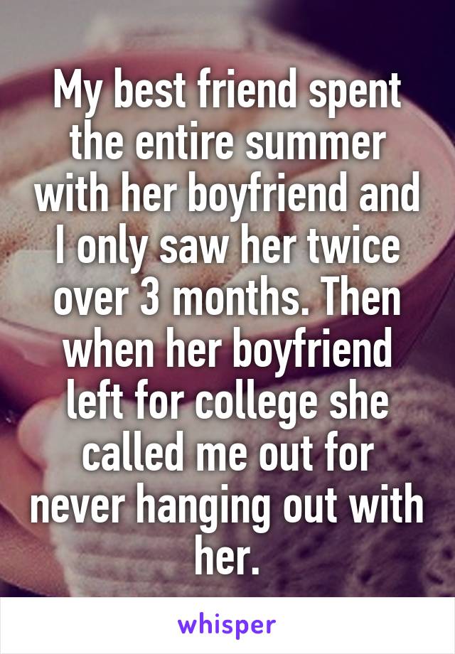 My best friend spent the entire summer with her boyfriend and I only saw her twice over 3 months. Then when her boyfriend left for college she called me out for never hanging out with her.