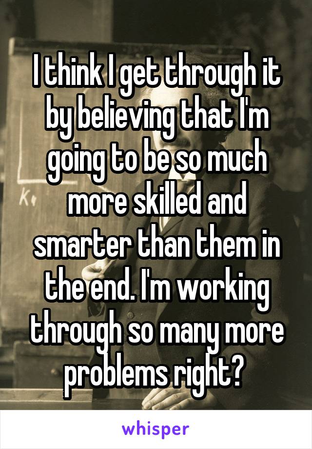 I think I get through it by believing that I'm going to be so much more skilled and smarter than them in the end. I'm working through so many more problems right? 