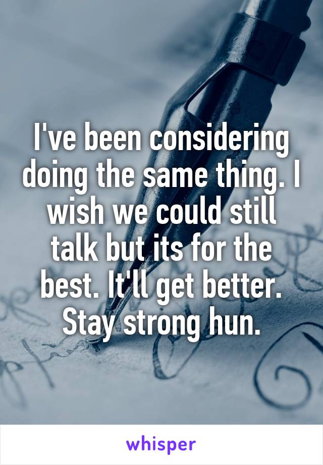 I've been considering doing the same thing. I wish we could still talk but its for the best. It'll get better.
Stay strong hun.