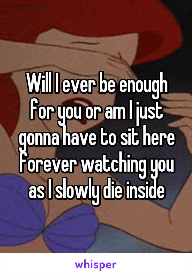 Will I ever be enough for you or am I just gonna have to sit here forever watching you as I slowly die inside